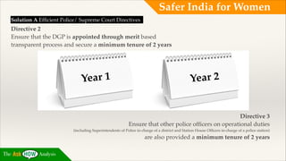 Safer India for Women
Solution A Efﬁcient Police/ Supreme Court Directives!

Directive 2!
Ensure that the DGP is appointed through merit based !
transparent process and secure a minimum tenure of 2 years!
!
!
!

ear 1
Y

!

ear 2
Y

!
!
!

Directive 3!
Ensure that other police ofﬁcers on operational duties !
(including Superintendents of Police in-charge of a district and Station House Ofﬁcers in-charge of a police station) !

are also provided a minimum tenure of 2 years
The

Analysis

 