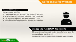 Safer India for Women
Status on SC Directives!

A recent report said that !
• Compliance of states with the Directives was very low !
• No state had complied with Directive 1 and Directive 6 !
• The highest compliance was with Directive 3, 29% !
• Many times the compliance was in letter and not spirit

Hence the AskHOW Questions!
How can the various state police forces be freed from day
to day political interference?!
How can the Indian police force be made more efﬁcient?
The

Analysis

 