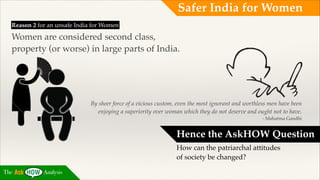 Safer India for Women
Reason 2 for an unsafe India for Women !

Women are considered second class, !
property (or worse) in large parts of India.

By sheer force of a vicious custom, even the most ignorant and worthless men have been
enjoying a superiority over woman which they do not deserve and ought not to have.!
- Mahatma Gandhi

Hence the AskHOW Question!
How can the patriarchal attitudes
of society be changed?
The

Analysis

 