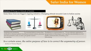 Safer India for Women
Solution 2 Change in Attitude of Society!
Some Ideas from our biggest ongoing initiative: Changing attitude towards Caste in Indian society

Sanitising and sensitising
A concerted effort to ensure that
textbooks to eliminate gender bias all government actions, processes
from the formative years, as done are gender neutral
for caste bias

Prohibition on representation or A zero tolerance approach to
perpetuation of stereotypes in all gender discrimination in Civil
public communication, including Law
advertising
!

In a certain sense, the entire purpose of law is to correct the asymmetry of power. !
-

The

Justice J S Verma Report

Analysis

 