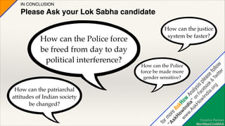 IN CONCLUSION!

Please Ask your Lok Sabha candidate

sk e A
H sk
ow H
w In ow
w
w. dia A
As ” na
kH on lys
ow Fac is p
In eb lea
di oo s
a. k & e
fol
or
g Tw lo
itt w
er
!

How can the Police force
be freed from day to day
political interference?

How can the justice
system be faster?

How can the Police
force be made more
gender sensitive?

for

m
“A o
r

How can the patriarchal
attitudes of Indian society
be changed?

Creative Partner
MeriMaaCineMAA

 