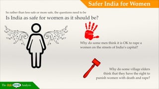 Safer India for Women
So rather than less safe or more safe, the questions need to be !

Is India as safe for women as it should be?!

Why do some men think it is OK to rape a
women on the streets of India’s capital?!
!
!
!
!

Why do some village elders !
think that they have the right to !
punish women with death and rape?
The

Analysis

 