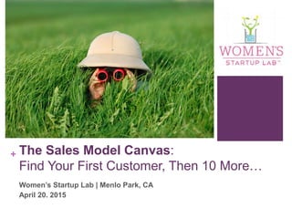 + The Sales Model Canvas:
Find Your First Customer, Then 10 More…
Women’s Startup Lab | Menlo Park, CA
April 20. 2015
 