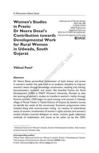 N
otforcom
m
ercialuse
In Memoriam: Neera Desai
Women’s Studies
in Praxis:
Dr Neera Desai’s
Contribution towards
Developmental Work
for Rural Women
in Udwada, South
Gujarat
Vibhuti Patel1
Abstract
Dr Neera Desai personified combination of both theory and praxis
in women’s studies that sees itself as an academic discipline to improve
women’s status through knowledge construction, teaching and training,
documentation, research, and action. She founded Centre for Rural
Development (CRD) in SNDT Women’s University, Mumbai to take
the learning of women’s studies to transform women’s reality through
feminist activism. CRD began its work among rural women in Udwada
village of Paradi Taluka in Valsad District of Gujarat by baseline survey
to identify the needs of the community. Economic programmes were
initiated along with consciousness raising on reasons of subordinate
status of women. Involvement of women’s rights activists and women’s
studies scholars ensured dialogues on vision, mission, goals, objectives
methods of mobilisation and issues to be taken up by the CRD.
Indian Journal of Gender Studies
25(2) 256–280
© 2018 CWDS
SAGE Publications
sagepub.in/home.nav
DOI: 10.1177/0971521518761451
http://journals.sagepub.com/home/ijg
1
Advanced Centre for Women’s Studies, School of Development Studies, Tata Institute
of Social Sciences, Mumbai, India.
Corresponding author:
Vibhuti Patel, Advanced Centre for Women’s Studies, School of Development Studies,
Tata Institute of Social Sciences, Deonar, Mumbai-400088, India.
E-mails: vibhuti.patel@tiss.edu; vibhuti.np@gmail.com
 