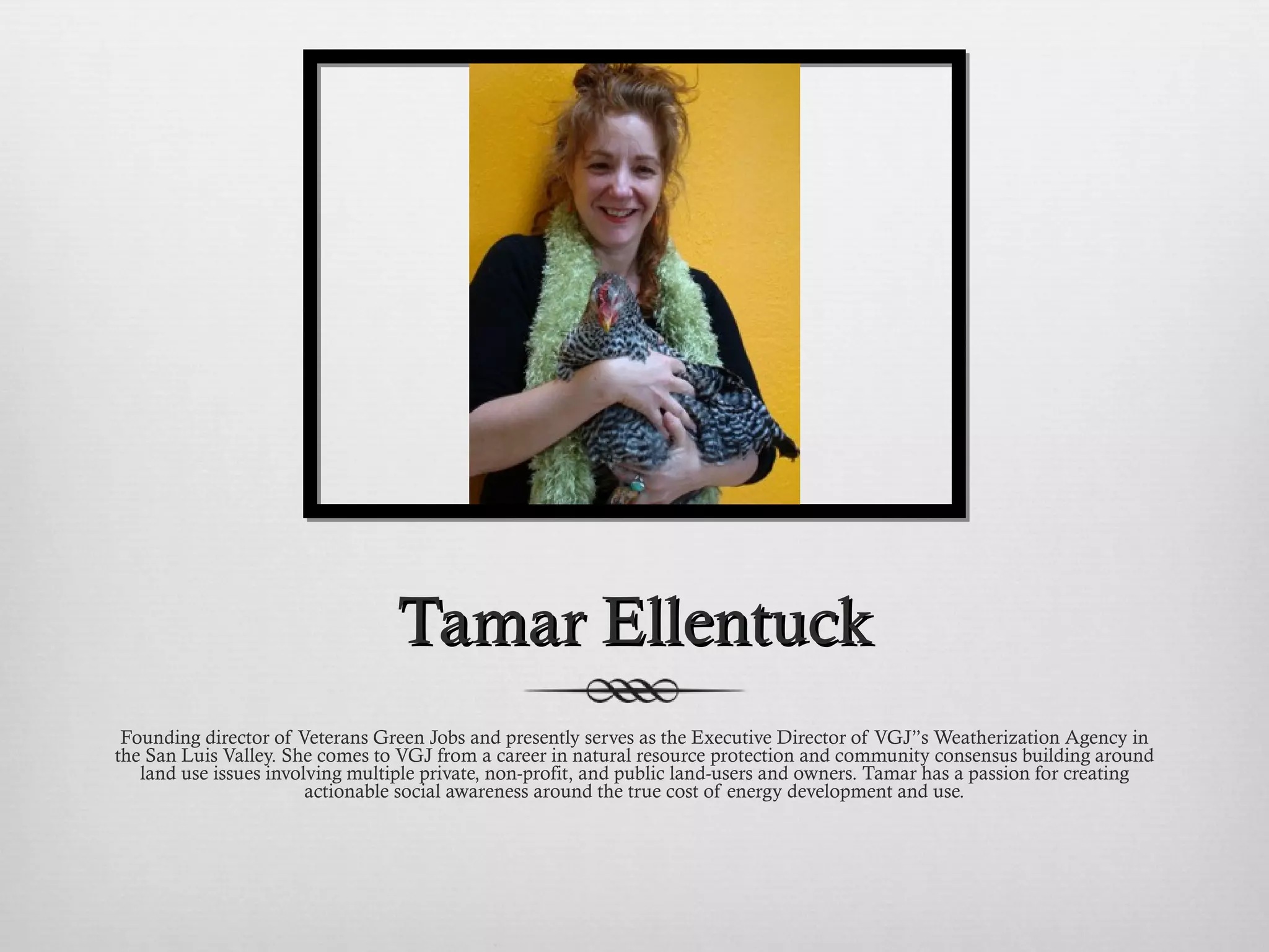 Tamar Ellentuck Founding director of Veterans Green Jobs and presently serves as the Executive Director of VGJ”s Weatherization Agency in the San Luis Valley. She comes to VGJ from a career in natural resource protection and community consensus building around land use issues involving multiple private, non-profit, and public land-users and owners. Tamar has a passion for creating actionable social awareness around the true cost of energy development and use. 