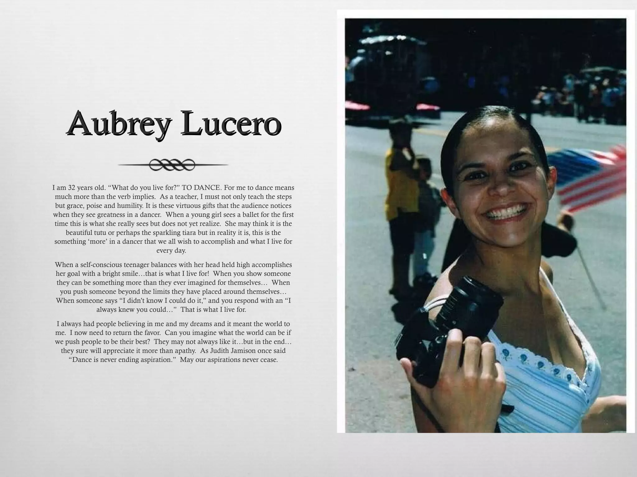 Aubrey Lucero I am 32 years old. “ What do you live for? ”  TO DANCE. For me to dance means much more than the verb implies.  As a teacher, I must not only teach the steps but grace, poise and humility. It is these virtuous gifts that the audience notices when they see greatness in a dancer.  When a young girl sees a ballet for the first time this is what she really sees but does not yet realize.  She may think it is the beautiful tutu or perhaps the sparkling tiara but in reality it is, this is the something  ‘ more ’  in a dancer that we all wish to accomplish and what I live for every day.  When a self-conscious teenager balances with her head held high accomplishes her goal with a bright smile…that is what I live for!  When you show someone they can be something more than they ever imagined for themselves…  When you push someone beyond the limits they have placed around themselves… When someone says “I didn’t know I could do it,” and you respond with an “I always knew you could…”  That is what I live for.  I always had people believing in me and my dreams and it meant the world to me.  I now need to return the favor.  Can you imagine what the world can be if we push people to be their best?  They may not always like it…but in the end…they sure will appreciate it more than apathy.  As Judith Jamison once said “Dance is never ending aspiration.”  May our aspirations never cease. 