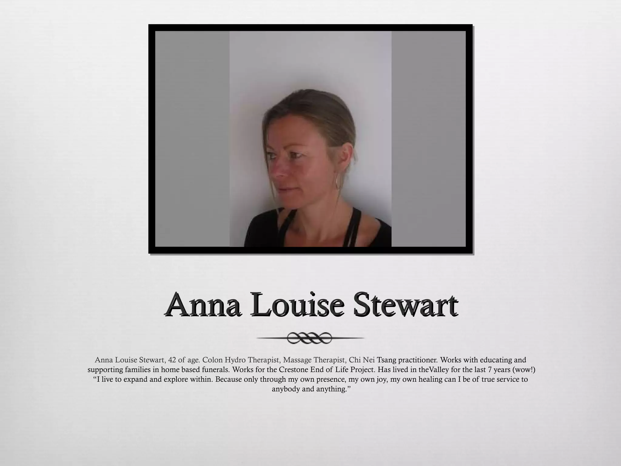 Anna Louise Stewart Anna Louise Stewart, 42 of age. Colon Hydro Therapist, Massage Therapist, Chi Nei  Tsang practitioner. Works with educating and supporting families in home based funerals. Works for the Crestone End of Life Project. Has lived in theValley for the last 7 years (wow!) “ I live to expand and explore within. Because only through my own presence, my own joy, my own healing can I be of true service to anybody and anything.” 
