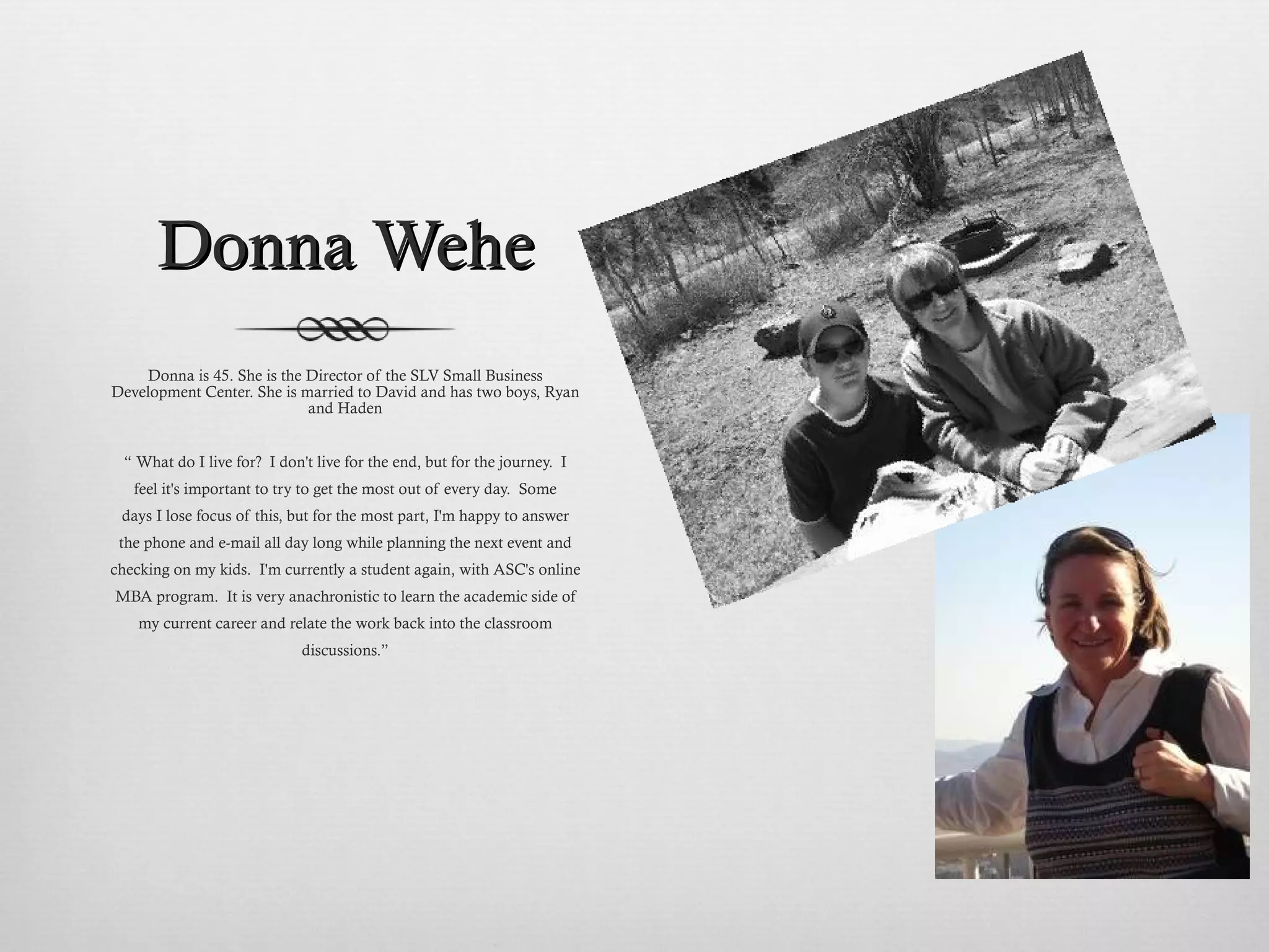 Donna Wehe Donna is 45. She is the Director of the SLV Small Business Development Center. She is married to David and has two boys, Ryan and Haden “  What do I live for?  I don't live for the end, but for the journey.  I feel it's important to try to get the most out of every day.  Some days I lose focus of this, but for the most part, I'm happy to answer the phone and e-mail all day long while planning the next event and checking on my kids.  I'm currently a student again, with ASC's online MBA program.  It is very anachronistic to learn the academic side of my current career and relate the work back into the classroom discussions.” 