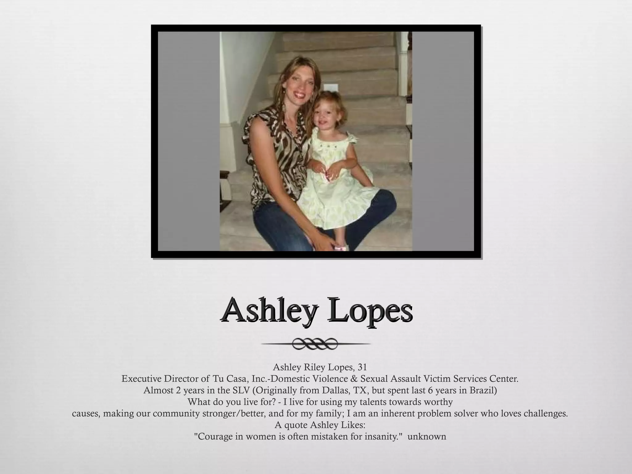 Ashley Lopes Ashley Riley Lopes, 31 Executive Director of Tu Casa, Inc.-Domestic Violence & Sexual Assault Victim Services Center. Almost 2 years in the SLV (Originally from Dallas, TX, but spent last 6 years in Brazil) What do you live for? - I live for using my talents towards worthy causes, making our community stronger/better, and for my family; I am an inherent problem solver who loves challenges. A quote Ashley Likes: "Courage in women is often mistaken for insanity."  unknown 