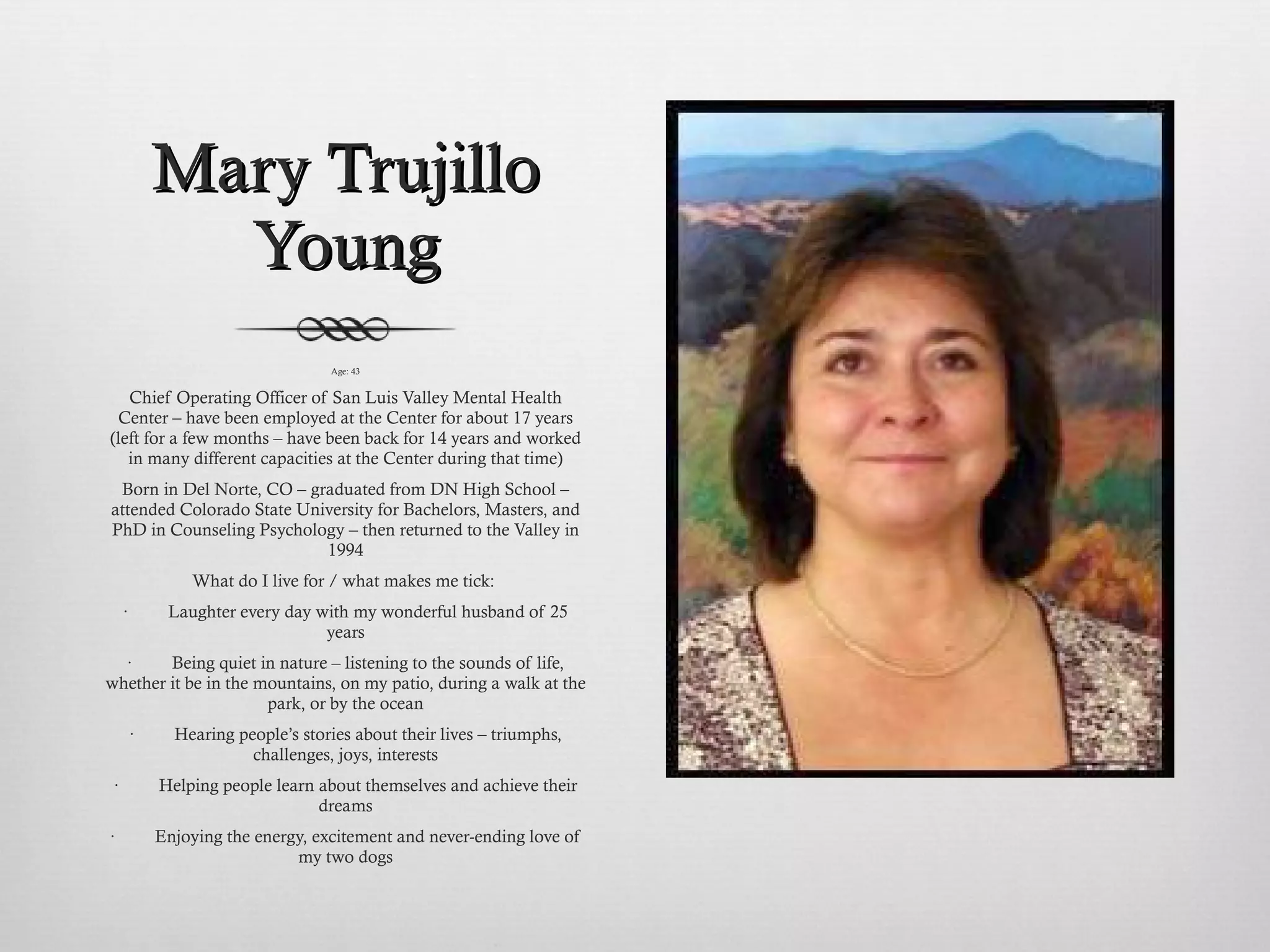 Mary Trujillo Young Age: 43 Chief Operating Officer of San Luis Valley Mental Health Center – have been employed at the Center for about 17 years (left for a few months – have been back for 14 years and worked in many different capacities at the Center during that time) Born in Del Norte, CO – graduated from DN High School – attended Colorado State University for Bachelors, Masters, and PhD in Counseling Psychology – then returned to the Valley in 1994 What do I live for / what makes me tick:  ·         Laughter every day with my wonderful husband of 25 years ·         Being quiet in nature – listening to the sounds of life, whether it be in the mountains, on my patio, during a walk at the park, or by the ocean ·         Hearing people’s stories about their lives – triumphs, challenges, joys, interests ·         Helping people learn about themselves and achieve their dreams ·         Enjoying the energy, excitement and never-ending love of my two dogs   