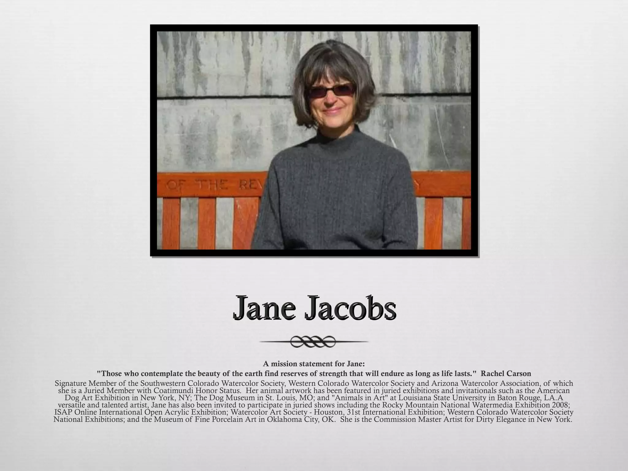 Jane Jacobs A mission statement for Jane: "Those who contemplate the beauty of the earth find reserves of strength that will endure as long as life lasts."  Rachel Carson Signature Member of the Southwestern Colorado Watercolor Society, Western Colorado Watercolor Society and Arizona Watercolor Association, of which she is a Juried Member with Coatimundi Honor Status.  Her animal artwork has been featured in juried exhibitions and invitationals such as the American Dog Art Exhibition in New York, NY; The Dog Museum in St. Louis, MO; and "Animals in Art" at Louisiana State University in Baton Rouge, LA.  A versatile and talented artist, Jane has also been invited to participate in juried shows including the Rocky Mountain National Watermedia Exhibition 2008; ISAP Online International Open Acrylic Exhibition; Watercolor Art Society - Houston, 31st International Exhibition; Western Colorado Watercolor Society National Exhibitions; and the Museum of Fine Porcelain Art in Oklahoma City, OK.  She is the Commission Master Artist for Dirty Elegance in New York.  
