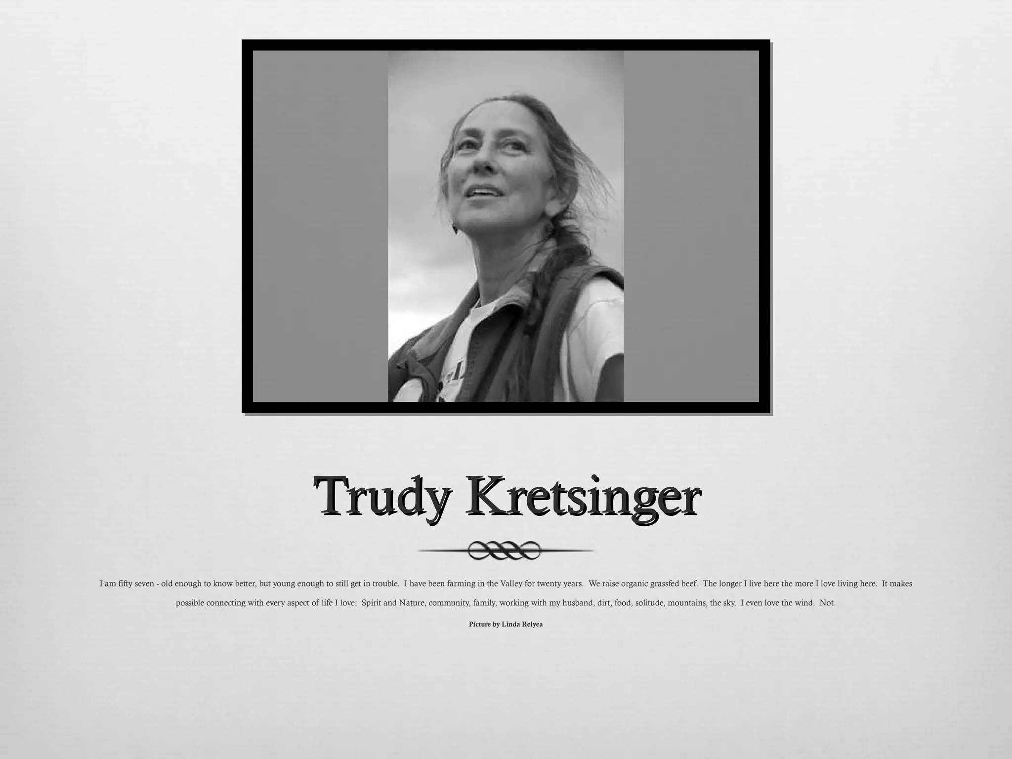 Trudy Kretsinger I am fifty seven - old enough to know better, but young enough to still get in trouble.  I have been farming in the Valley for twenty years.  We raise organic grassfed beef.  The longer I live here the more I love living here.  It makes possible connecting with every aspect of life I love:  Spirit and Nature, community, family, working with my husband, dirt, food, solitude, mountains, the sky.  I even love the wind.  Not. Picture by Linda Relyea 