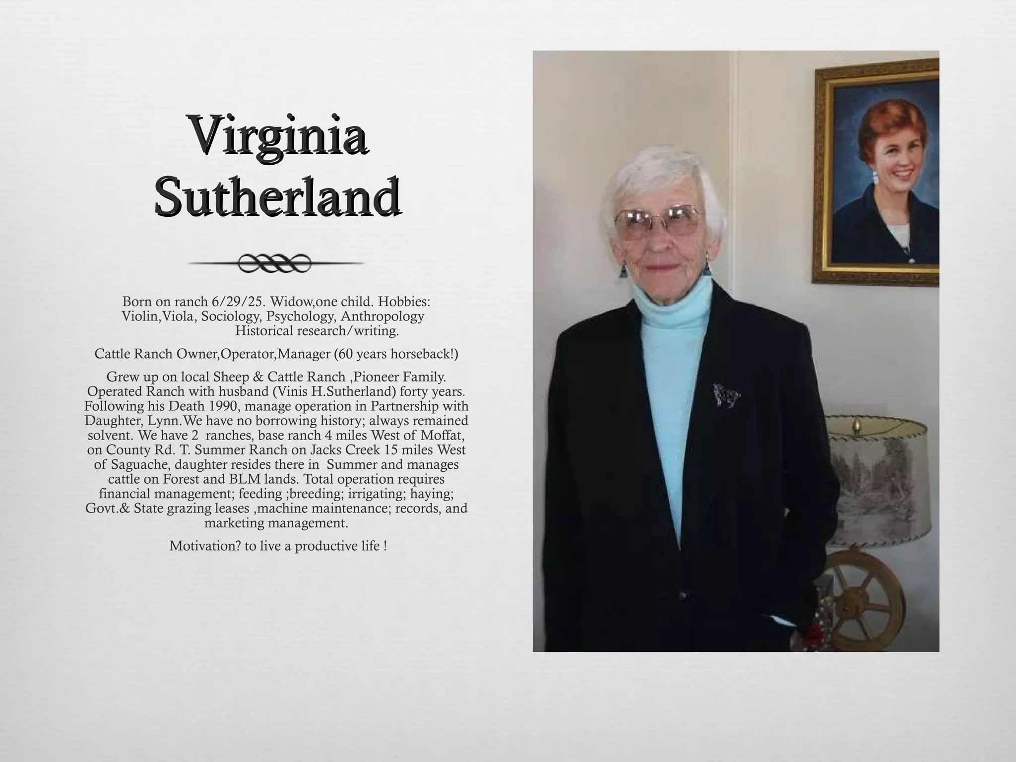 Virginia Sutherland Born on ranch 6/29/25. Widow,one child. Hobbies: Violin,Viola, Sociology, Psychology, Anthropology                          Historical research/writing. Cattle Ranch Owner,Operator,Manager (60 years horseback!) Grew up on local Sheep & Cattle Ranch ,Pioneer Family. Operated Ranch with husband (Vinis H.Sutherland) forty years. Following his Death 1990, manage operation in Partnership with Daughter, Lynn.We have no borrowing history; always remained solvent. We have 2  ranches, base ranch 4 miles West of Moffat, on County Rd. T. Summer Ranch on Jacks Creek 15 miles West of Saguache, daughter resides there in  Summer and manages cattle on Forest and BLM lands. Total operation requires financial management; feeding ;breeding; irrigating; haying; Govt.& State grazing leases ,machine maintenance; records, and marketing management. Motivation? to live a productive life ! 