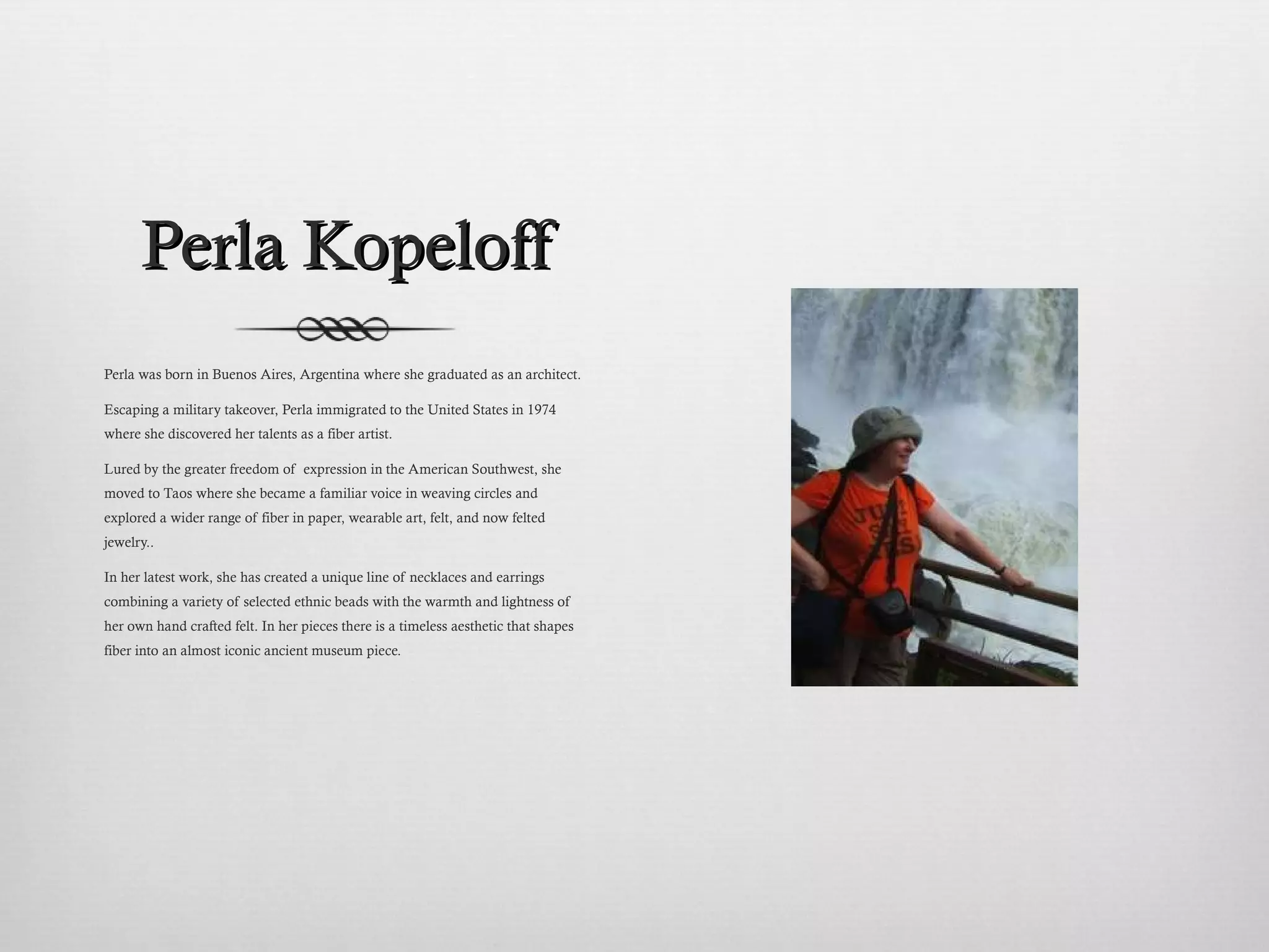 Perla Kopeloff Perla was born in Buenos Aires, Argentina where she graduated as an architect. Escaping a military takeover, Perla immigrated to the United States in 1974 where she discovered her talents as a fiber artist.   Lured by the greater freedom of  expression in the American Southwest, she moved to Taos where she became a familiar voice in weaving circles and explored a wider range of fiber in paper, wearable art, felt, and now felted jewelry..  In her latest work, she has created a unique line of necklaces and earrings combining a variety of selected ethnic beads with the warmth and lightness of her own hand crafted felt. In her pieces there is a timeless aesthetic that shapes fiber into an almost iconic ancient museum piece.   