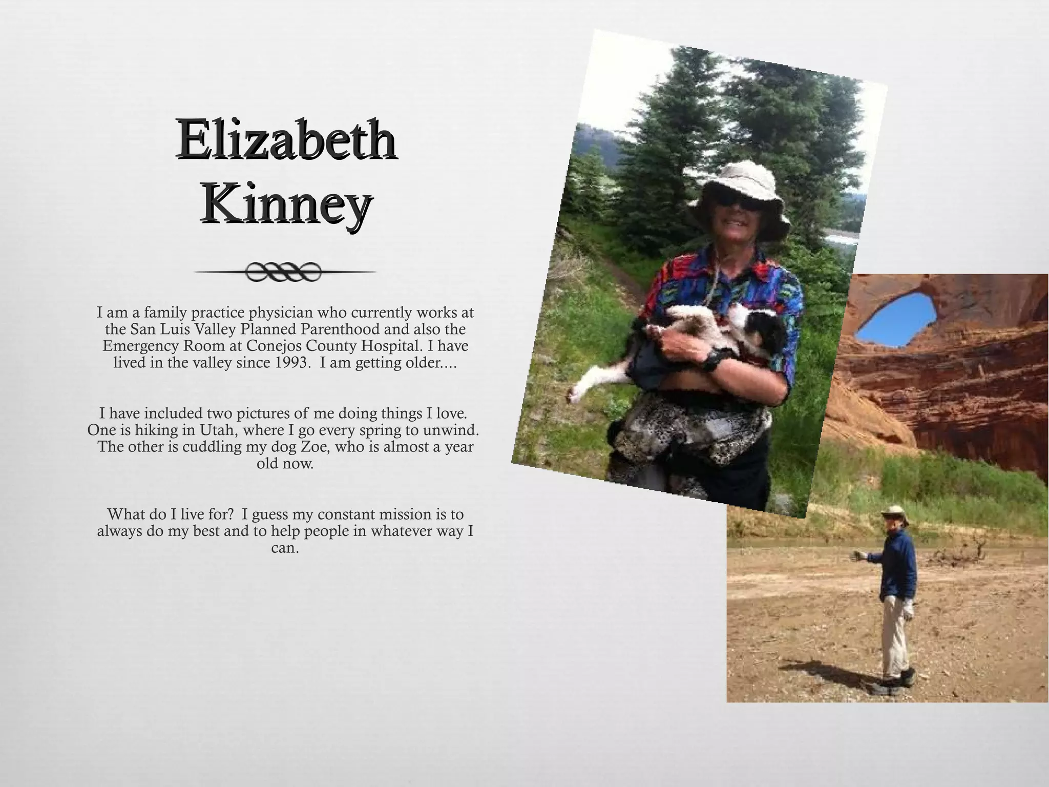 Elizabeth Kinney I am a family practice physician who currently works at the San Luis Valley Planned Parenthood and also the Emergency Room at Conejos County Hospital. I have lived in the valley since 1993.  I am getting older....   I have included two pictures of me doing things I love.  One is hiking in Utah, where I go every spring to unwind.  The other is cuddling my dog Zoe, who is almost a year old now.   What do I live for?  I guess my constant mission is to always do my best and to help people in whatever way I can.   