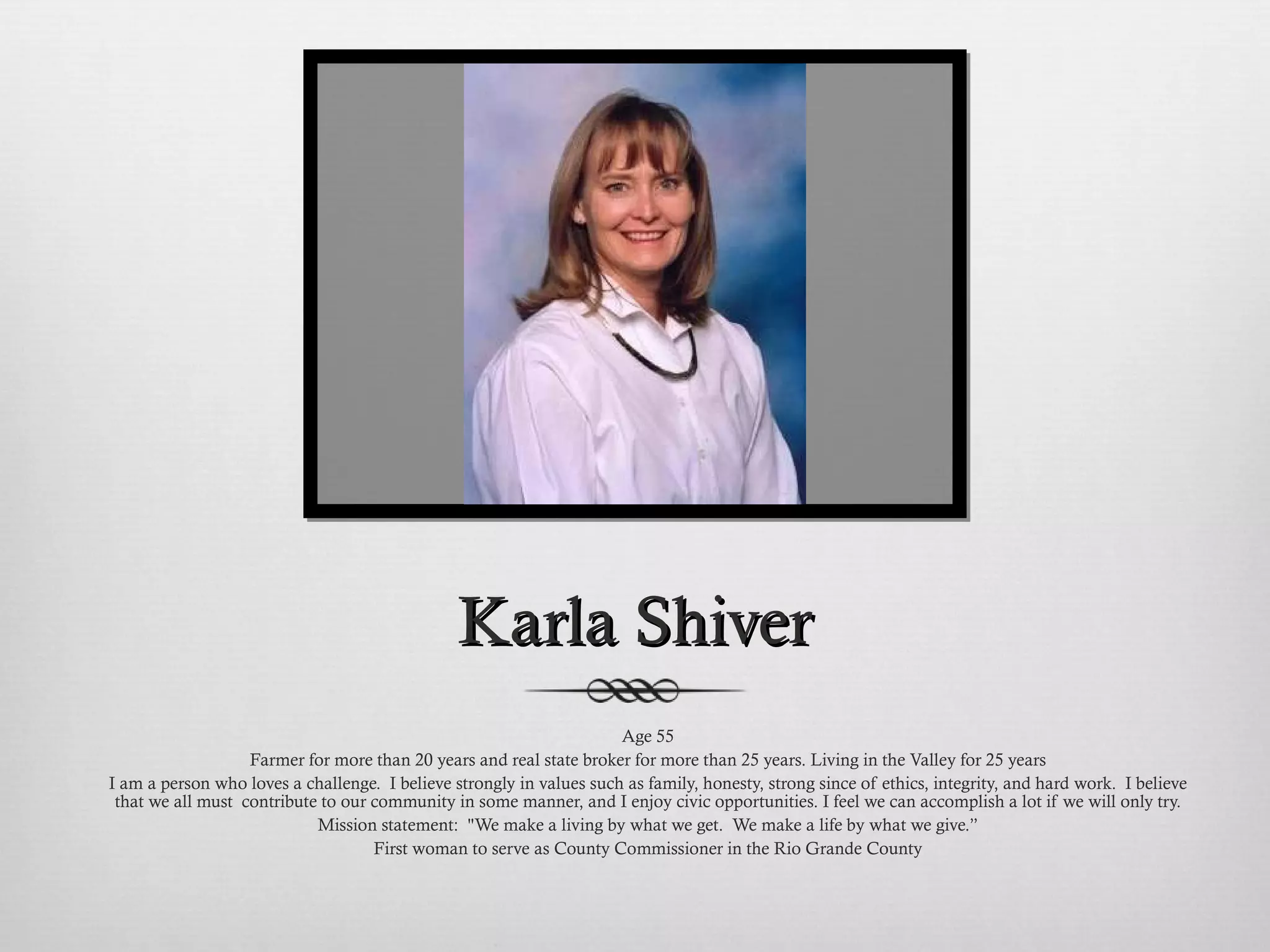 Karla Shiver Age 55 Farmer for more than 20 years and real state broker for more than 25 years. Living in the Valley for 25 years I am a person who loves a challenge.  I believe strongly in values such as family, honesty, strong since of ethics, integrity, and hard work.  I believe that we all must  contribute to our community in some manner, and I enjoy civic opportunities. I feel we can accomplish a lot if we will only try. Mission statement:  "We make a living by what we get.  We make a life by what we give.” First woman to serve as County Commissioner in the Rio Grande County 