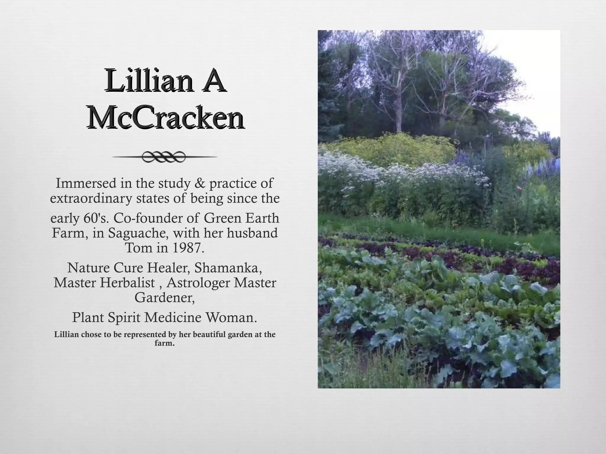Lillian A McCracken Immersed in the study & practice of extraordinary states of being since the early 60's. Co-founder of Green Earth Farm, in Saguache, with her husband Tom in 1987. Nature Cure Healer, Shamanka, Master Herbalist , Astrologer Master Gardener, Plant Spirit Medicine Woman. Lillian chose to be represented by her beautiful garden at the farm. 