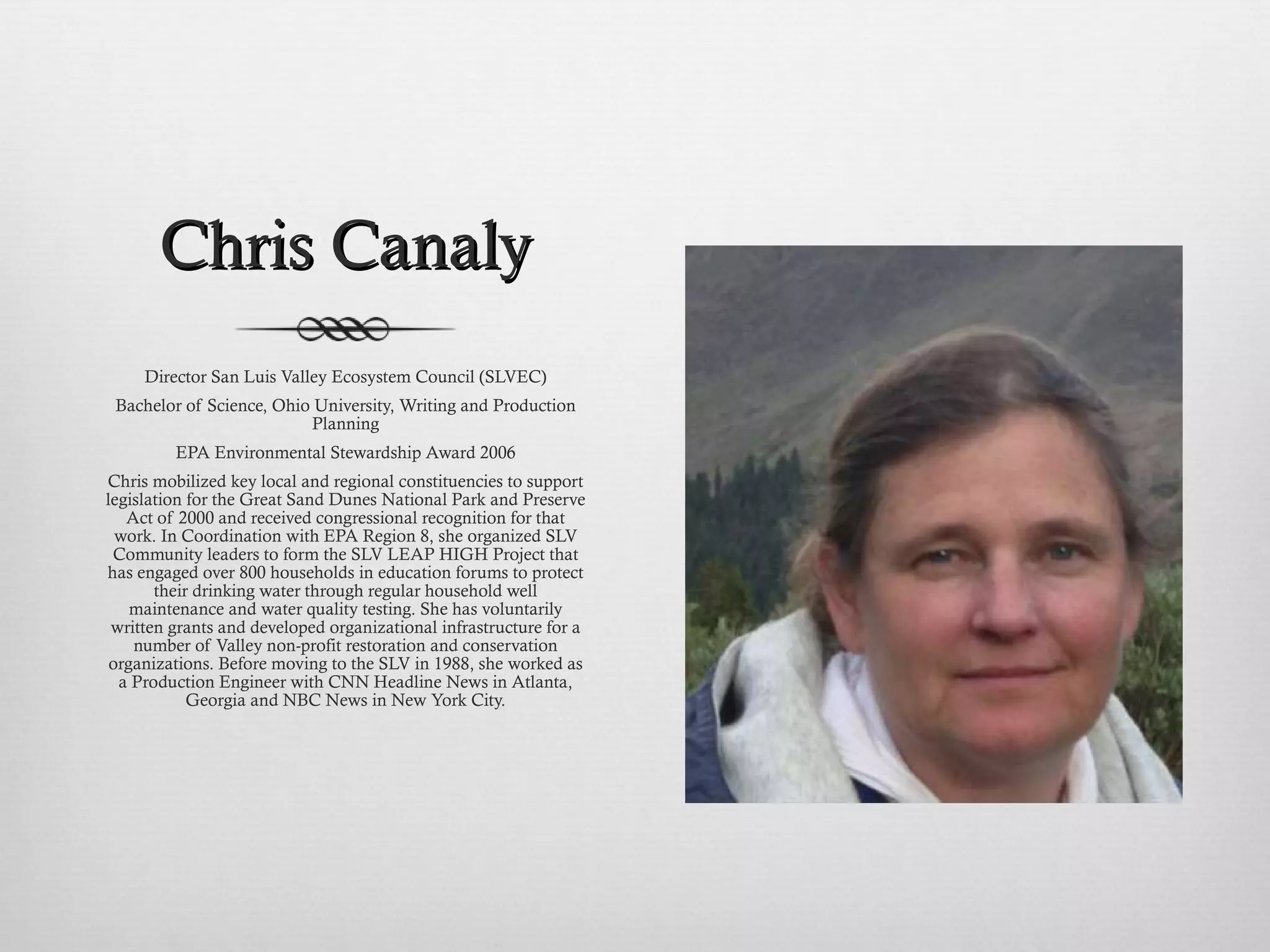 Chris Canaly Director San Luis Valley Ecosystem Council (SLVEC) Bachelor of Science, Ohio University, Writing and Production Planning EPA Environmental Stewardship Award 2006 Chris mobilized key local and regional constituencies to support legislation for the Great Sand Dunes National Park and Preserve Act of 2000 and received congressional recognition for that work. In Coordination with EPA Region 8, she organized SLV Community leaders to form the SLV LEAP HIGH Project that has engaged over 800 households in education forums to protect their drinking water through regular household well maintenance and water quality testing. She has voluntarily written grants and developed organizational infrastructure for a number of Valley non-profit restoration and conservation organizations. Before moving to the SLV in 1988, she worked as a Production Engineer with CNN Headline News in Atlanta, Georgia and NBC News in New York City. 