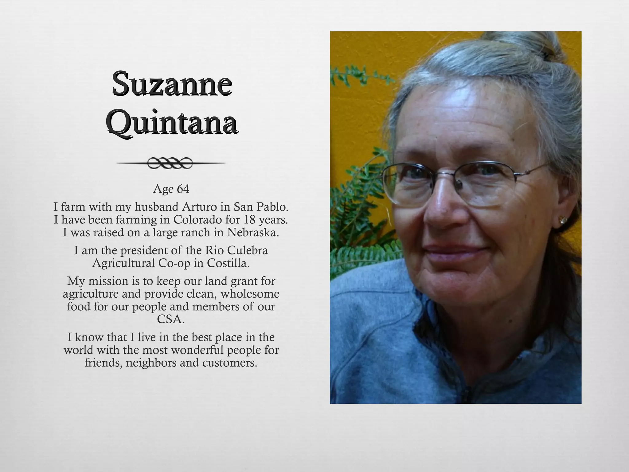 Suzanne Quintana Age 64 I farm with my husband Arturo in San Pablo. I have been farming in Colorado for 18 years. I was raised on a large ranch in Nebraska. I am the president of the Rio Culebra Agricultural Co-op in Costilla. My mission is to keep our land grant for agriculture and provide clean, wholesome food for our people and members of our CSA. I know that I live in the best place in the world with the most wonderful people for friends, neighbors and customers. 