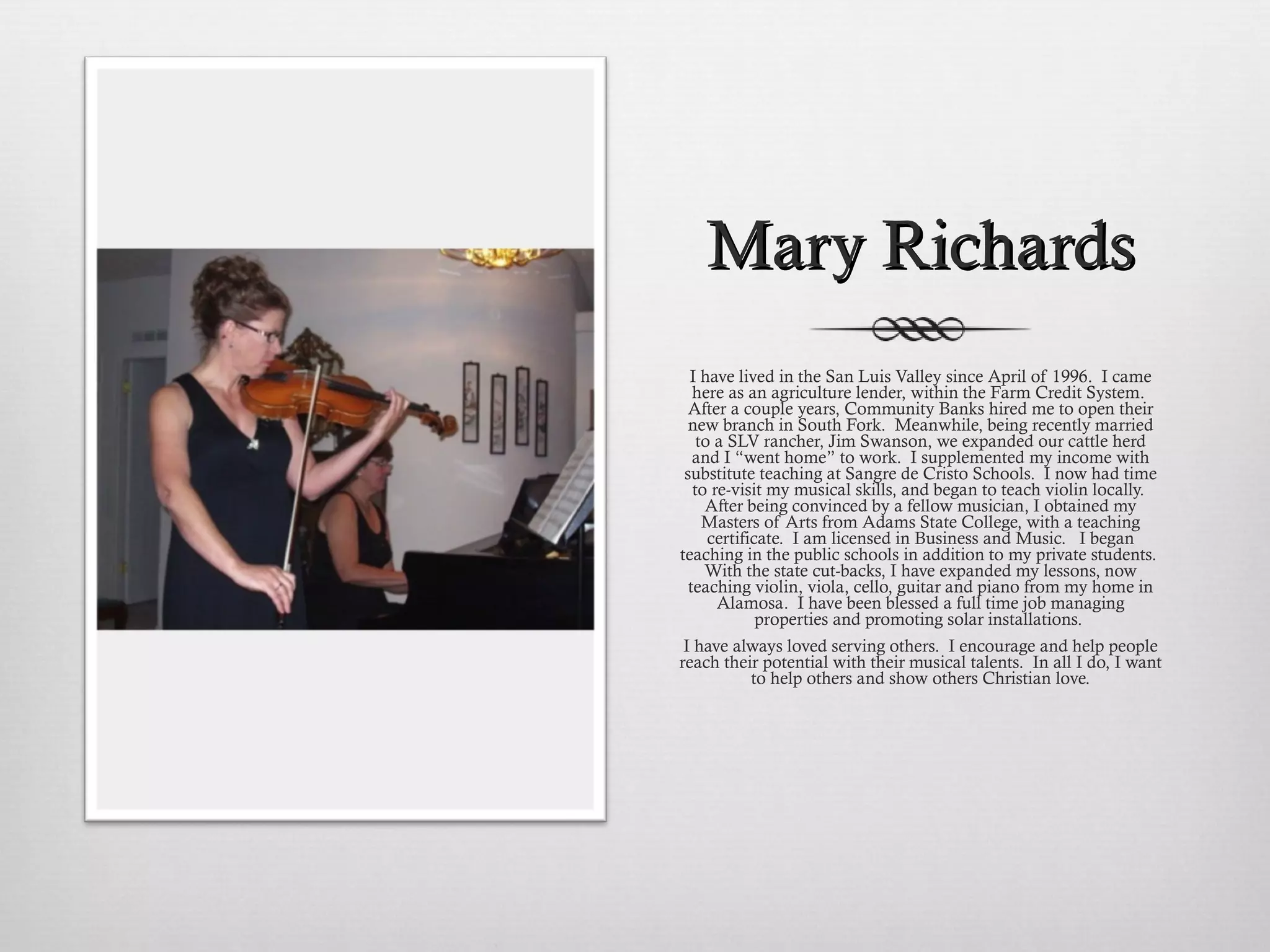 Mary Richards I have lived in the San Luis Valley since April of 1996.  I came here as an agriculture lender, within the Farm Credit System.  After a couple years, Community Banks hired me to open their new branch in South Fork.  Meanwhile, being recently married to a SLV rancher, Jim Swanson, we expanded our cattle herd and I “went home” to work.  I supplemented my income with substitute teaching at Sangre de Cristo Schools.  I now had time to re-visit my musical skills, and began to teach violin locally.  After being convinced by a fellow musician, I obtained my Masters of Arts from Adams State College, with a teaching certificate.  I am licensed in Business and Music.   I began teaching in the public schools in addition to my private students.  With the state cut-backs, I have expanded my lessons, now teaching violin, viola, cello, guitar and piano from my home in Alamosa.  I have been blessed a full time job managing properties and promoting solar installations.  I have always loved serving others.  I encourage and help people reach their potential with their musical talents.  In all I do, I want to help others and show others Christian love. 