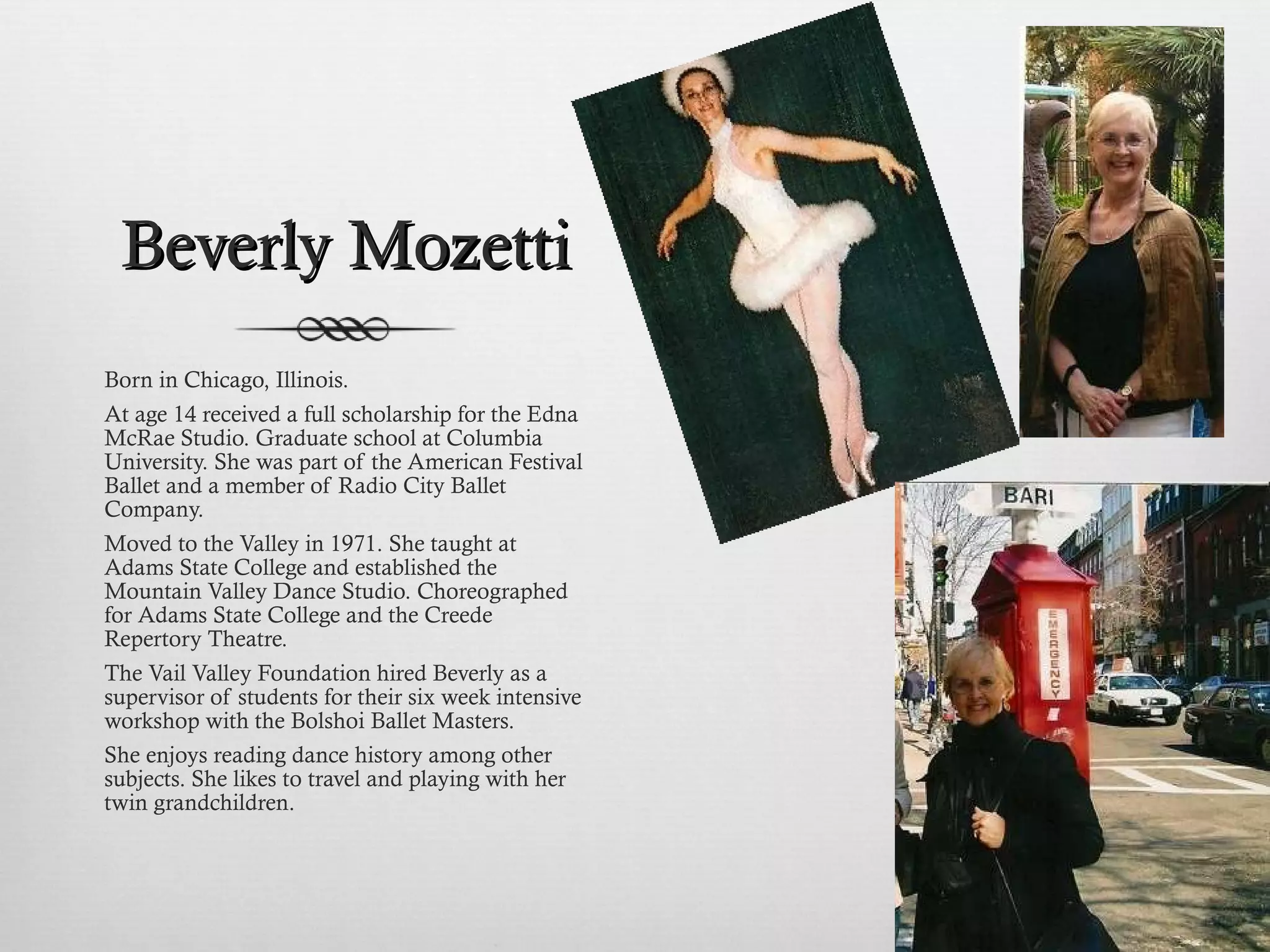 Beverly Mozetti Born in Chicago, Illinois.  At age 14 received a full scholarship for the Edna McRae Studio. Graduate school at Columbia University. She was part of the American Festival Ballet and a member of Radio City Ballet Company. Moved to the Valley in 1971. She taught at Adams State College and established the Mountain Valley Dance Studio. Choreographed for Adams State College and the Creede Repertory Theatre.  The Vail Valley Foundation hired Beverly as a supervisor of students for their six week intensive workshop with the Bolshoi Ballet Masters. She enjoys reading dance history among other subjects. She likes to travel and playing with her twin grandchildren. 