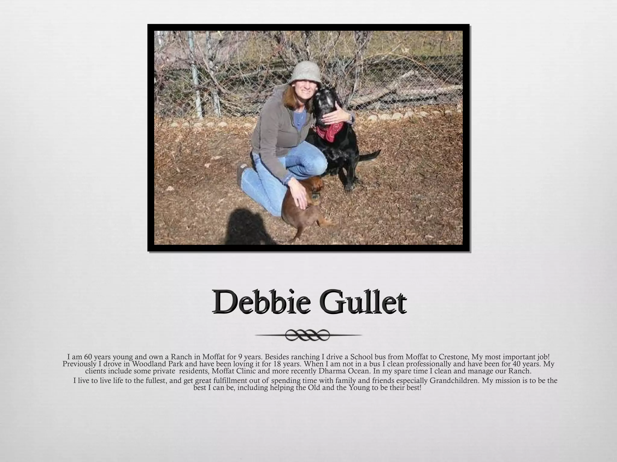 Debbie Gullet I am 60 years young and own a Ranch in Moffat for 9 years. Besides ranching I drive a School bus from Moffat to Crestone, My most important job! Previously I drove in Woodland Park and have been loving it for 18 years. When I am not in a bus I clean professionally and have been for 40 years. My clients include some private  residents, Moffat Clinic and more recently Dharma Ocean. In my spare time I clean and manage our Ranch.         I live to live life to the fullest, and get great fulfillment out of spending time with family and friends especially Grandchildren. My mission is to be the best I can be, including helping the Old and the Young to be their best!  