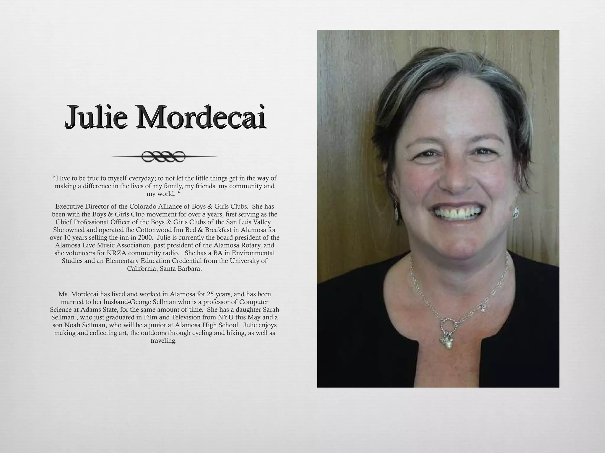 Julie Mordecai “ I live to be true to myself everyday; to not let the little things get in the way of making a difference in the lives of my family, my friends, my community and my world. “  Executive Director of the Colorado Alliance of Boys & Girls Clubs.  She has been with the Boys & Girls Club movement for over 8 years, first serving as the Chief Professional Officer of the Boys & Girls Clubs of the San Luis Valley.  She owned and operated the Cottonwood Inn Bed & Breakfast in Alamosa for over 10 years selling the inn in 2000.  Julie is currently the board president of the Alamosa Live Music Association, past president of the Alamosa Rotary, and she volunteers for KRZA community radio.  She has a BA in Environmental Studies and an Elementary Education Credential from the University of California, Santa Barbara. Ms. Mordecai has lived and worked in Alamosa for 25 years, and has been married to her husband-George Sellman who is a professor of Computer Science at Adams State, for the same amount of time.  She has a daughter Sarah Sellman , who just graduated in Film and Television from NYU this May and a son Noah Sellman, who will be a junior at Alamosa High School.  Julie enjoys making and collecting art, the outdoors through cycling and hiking, as well as traveling.  