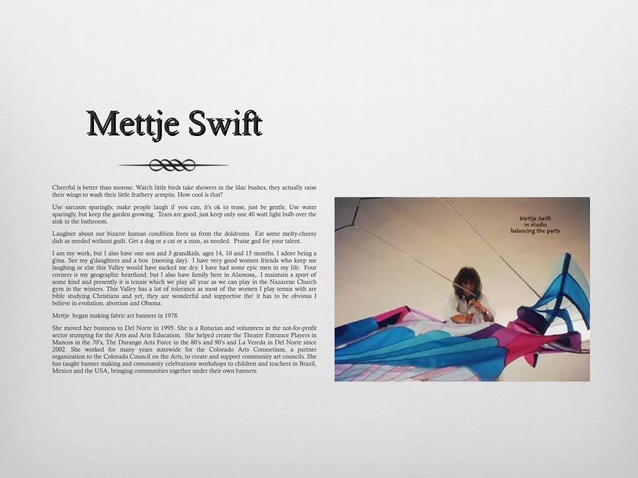 Mettje Swift Cheerful is better than morose. Watch little birds take showers in the lilac bushes, they actually raise their wings to wash their little feathery armpits. How cool is that? Use sarcasm sparingly, make people laugh if you can, it's ok to tease, just be gentle. Use water sparingly, but keep the garden growing.  Tears are good, just keep only one 40 watt light bulb over the sink in the bathroom.  Laughter about our bizarre human condition frees us from the doldrums.  Eat some melty-cheesy dish as needed without guilt. Get a dog or a cat or a man, as needed.  Praise god for your talent. I am my work, but I also have one son and 3 grandkids, ages 14, 10 and 15 months. I adore being a g'ma. See my g'daughters and a box  (moving day).  I have very good women friends who keep me laughing or else this Valley would have sucked me dry. I have had some epic men in my life.  Four corners is my geographic heartland, but I also have family here in Alamosa,. I maintain a sport of some kind and presently it is tennis which we play all year as we can play in the Nazarene Church gym in the winters. This Valley has a lot of tolerance as most of the women I play tennis with are bible studying Christians and yet, they are wonderful and supportive tho' it has to be obvious I believe in evolution, abortion and Obama. Mettje  began making fabric art banners in 1978.  She moved her business to Del Norte in 1995. She is a Rotarian and volunteers in the not-for-profit sector stumping for the Arts and Arts Education.  She helped create the Theater Entrance Players in Mancos in the 70’s, The Durango Arts Force in the 80’s and 90’s and La Vereda in Del Norte since 2002. She worked for many years statewide for the Colorado Arts Consortium, a partner organization to the Colorado Council on the Arts, to create and support community art councils. She has taught banner making and community celebrations workshops to children and teachers in Brazil, Mexico and the USA, bringing communities together under their own banners.   