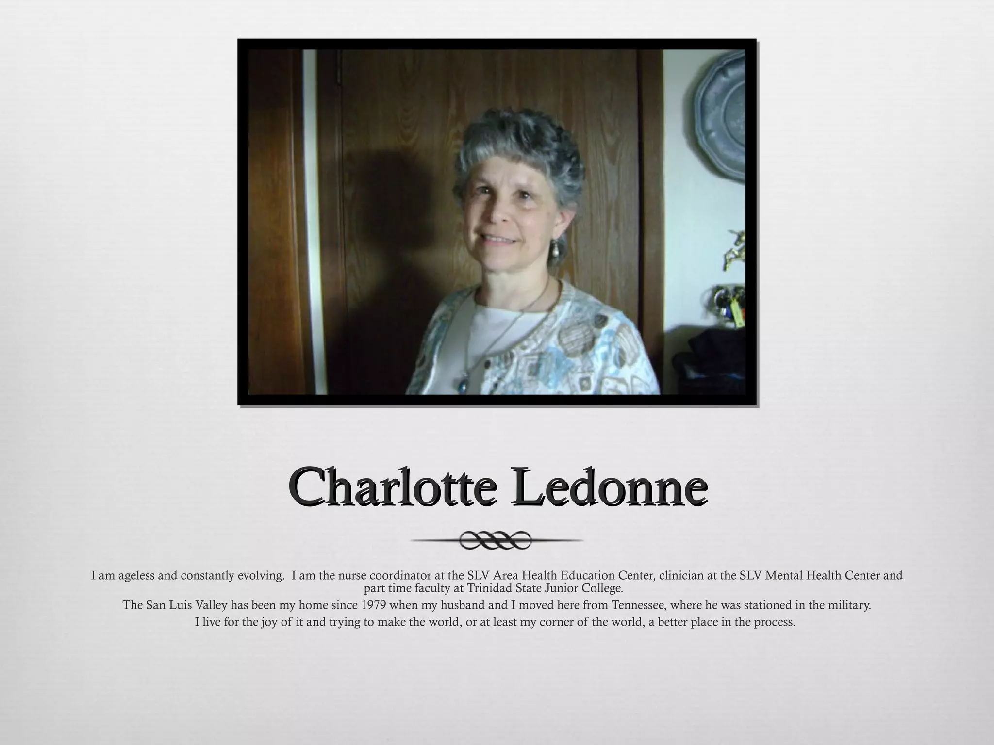 Charlotte Ledonne I am ageless and constantly evolving.  I am the nurse coordinator at the SLV Area Health Education Center, clinician at the SLV Mental Health Center and part time faculty at Trinidad State Junior College.  The San Luis Valley has been my home since 1979 when my husband and I moved here from Tennessee, where he was stationed in the military. I live for the joy of it and trying to make the world, or at least my corner of the world, a better place in the process.  