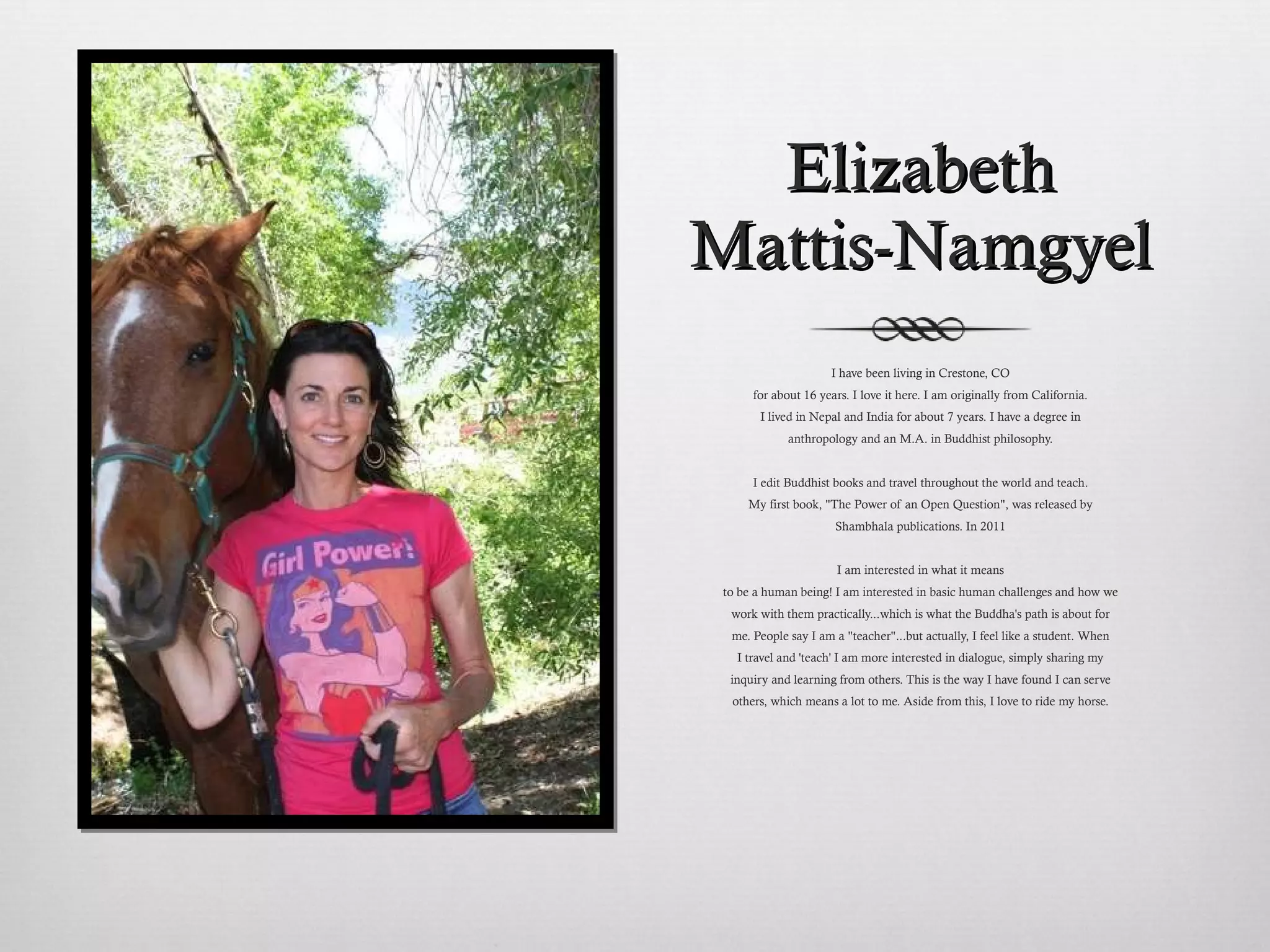 Elizabeth Mattis-Namgyel I have been living in Crestone, CO for about 16 years. I love it here. I am originally from California. I lived in Nepal and India for about 7 years. I have a degree in anthropology and an M.A. in Buddhist philosophy. I edit Buddhist books and travel throughout the world and teach. My first book, "The Power of an Open Question", was released by Shambhala publications. In 2011 I am interested in what it means to be a human being! I am interested in basic human challenges and how we work with them practically...which is what the Buddha's path is about for me. People say I am a "teacher"...but actually, I feel like a student. When I travel and 'teach' I am more interested in dialogue, simply sharing my inquiry and learning from others. This is the way I have found I can serve others, which means a lot to me. Aside from this, I love to ride my horse. 