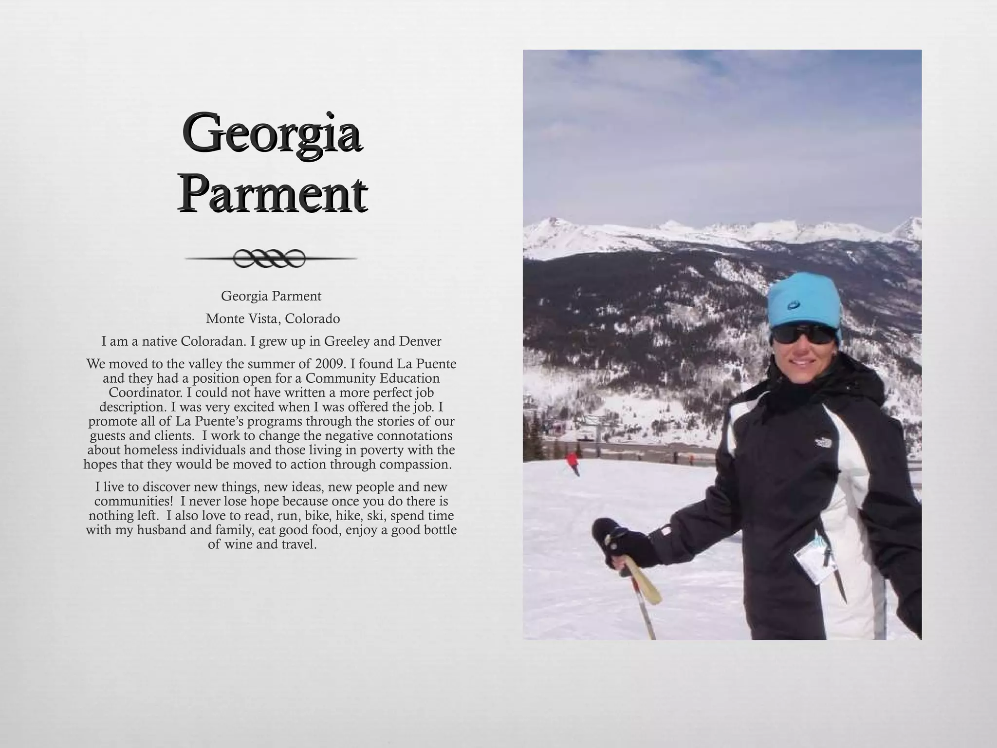Georgia Parment Georgia Parment Monte Vista, Colorado I am a native Coloradan. I grew up in Greeley and Denver We moved to the valley the summer of 2009. I found La Puente and they had a position open for a Community Education Coordinator. I could not have written a more perfect job description. I was very excited when I was offered the job. I promote all of La Puente’s programs through the stories of our guests and clients.  I work to change the negative connotations about homeless individuals and those living in poverty with the hopes that they would be moved to action through compassion.  I live to discover new things, new ideas, new people and new communities!  I never lose hope because once you do there is nothing left.  I also love to read, run, bike, hike, ski, spend time with my husband and family, eat good food, enjoy a good bottle of wine and travel.  