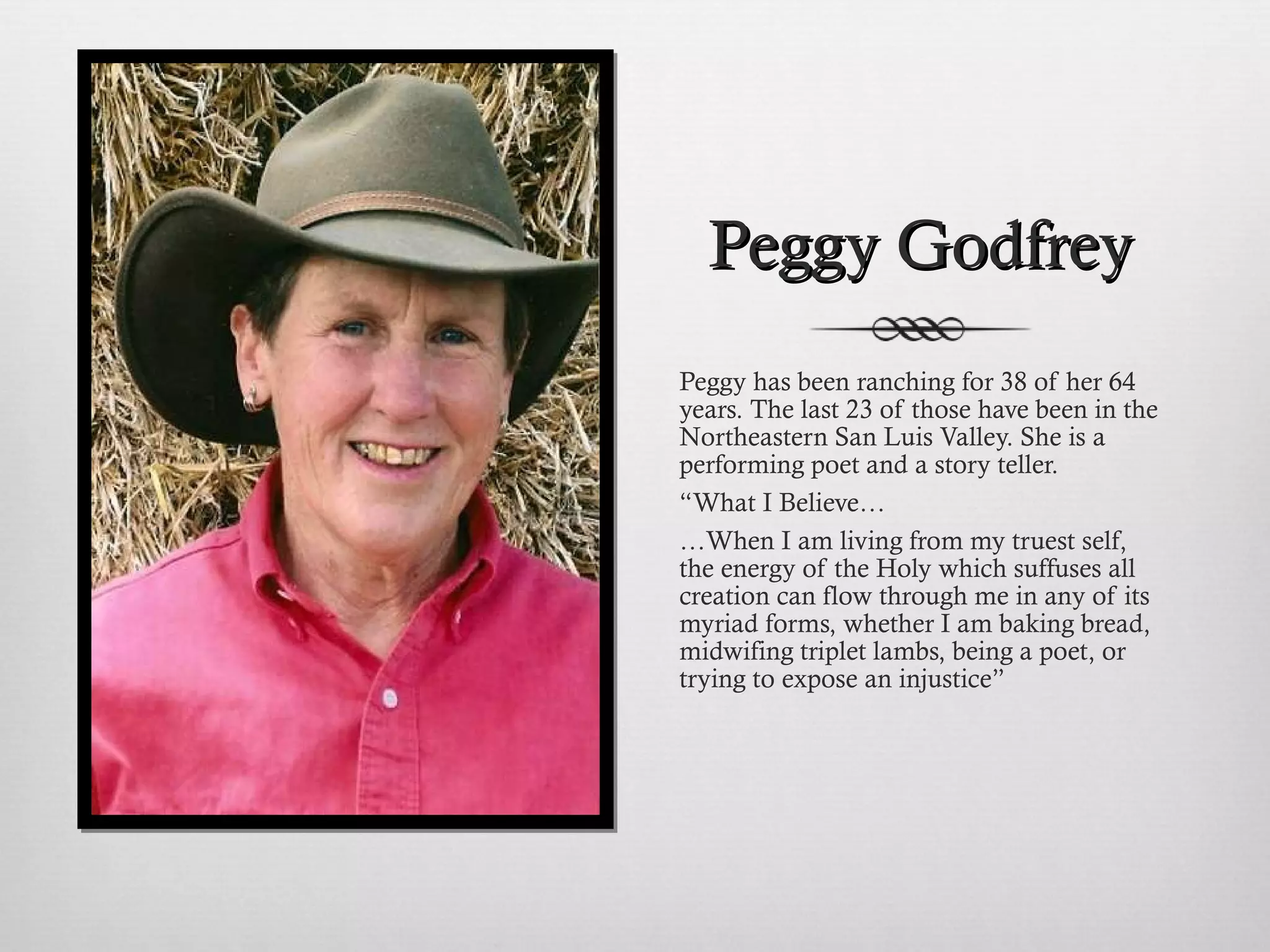 Peggy Godfrey Peggy has been ranching for 38 of her 64 years. The last 23 of those have been in the Northeastern San Luis Valley. She is a  performing poet and a story teller. “ What I Believe… … When I am living from my truest self, the energy of the Holy which suffuses all creation can flow through me in any of its myriad forms, whether I am baking bread, midwifing triplet lambs, being a poet, or trying to expose an injustice” 