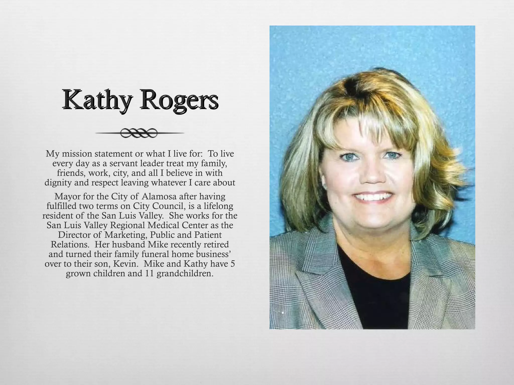 Kathy Rogers My mission statement or what I live for:  To live every day as a servant leader treat my family, friends, work, city, and all I believe in with dignity and respect leaving whatever I care about Mayor for the City of Alamosa after having fulfilled two terms on City Council, is a lifelong resident of the San Luis Valley.  She works for the San Luis Valley Regional Medical Center as the Director of Marketing, Public and Patient Relations.  Her husband Mike recently retired and turned their family funeral home business’ over to their son, Kevin.  Mike and Kathy have 5 grown children and 11 grandchildren. 