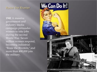 1941  A massive government and industry media campaign persuades women to take jobs during the second World War. Seven million women respond, becoming industrial "Rosie the Riveters," and more than 400,000 join the military.  