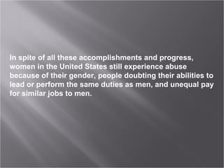 In spite of all these accomplishments and progress, women in the United States still experience abuse because of their gender, people doubting their abilities to lead or perform the same duties as men, and unequal pay for similar jobs to men. 