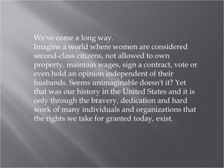We've come a long way. Imagine a world where women are considered second-class citizens, not allowed to own property, maintain wages, sign a contract, vote or even hold an opinion independent of their husbands. Seems unimaginable doesn't it? Yet that was our history in the United States and it is only through the bravery, dedication and hard work of many individuals and organizations that the rights we take for granted today, exist. 