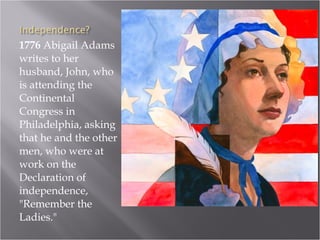 1776  Abigail Adams writes to her husband, John, who is attending the Continental Congress in Philadelphia, asking that he and the other men, who were at work on the Declaration of independence, "Remember the Ladies."  
