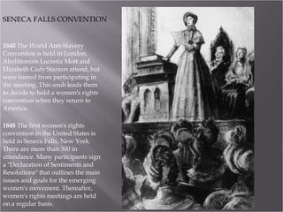 1840  The World Anti-Slavery Convention is held in London. Abolitionists Lucretia Mott and Elizabeth Cady Stanton attend, but were barred from participating in the meeting. This snub leads them to decide to hold a women's rights convention when they return to America.  1848  The first women's rights convention in the United States is held in Seneca Falls, New York. There are more than 300 in attendance. Many participants sign a "Declaration of Sentiments and Resolutions" that outlines the main issues and goals for the emerging women's movement. Thereafter, women's rights meetings are held on a regular basis.  SENECA FALLS CONVENTION 