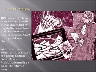 1872  Susan B. Anthony is arrested and brought to trial (denied trial by jury) in Rochester, New York, for attempting to vote for Ulysses S. Grant in the presidential election.  At the same time, Sojourner Truth appears at a polling booth in Grand Rapids, Michigan, demanding a ballot; she is turned away. 