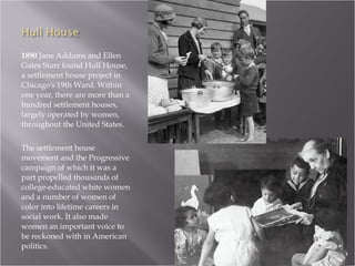 1890  Jane Addams and Ellen Gates Starr found Hull House, a settlement house project in Chicago's 19th Ward. Within one year, there are more than a hundred settlement houses, largely operated by women, throughout the United States.  The settlement house movement and the Progressive campaign of which it was a part propelled thousands of college-educated white women and a number of women of color into lifetime careers in social work. It also made women an important voice to be reckoned with in American politics.  