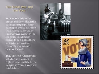 1918-1920  World War I erupts and slows down the suffrage campaign. Some suffragists decide to shelve their suffrage activism in favor of "war work." In the long run, this decision proves to be a prudent one as it adds yet another reason to why women deserve the vote.  1920  The 19th Amendment, which grants women the right to vote, is ratified. The League of Women Voters is established.  