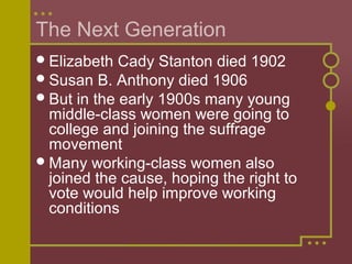 The Next Generation 
Elizabeth Cady Stanton died 1902 
Susan B. Anthony died 1906 
But in the early 1900s many young 
middle-class women were going to 
college and joining the suffrage 
movement 
Many working-class women also 
joined the cause, hoping the right to 
vote would help improve working 
conditions 
 