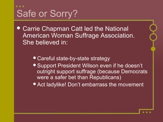 Safe or Sorry? 
Carrie Chapman Catt led the National 
American Woman Suffrage Association. 
She believed in: 
Careful state-by-state strategy 
Support President Wilson even if he doesn’t 
outright support suffrage (because Democrats 
were a safer bet than Republicans) 
Act ladylike! Don’t embarrass the movement 
 