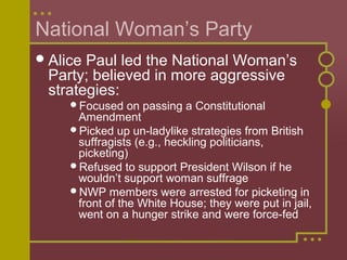 National Woman’s Party 
Alice Paul led the National Woman’s 
Party; believed in more aggressive 
strategies: 
Focused on passing a Constitutional 
Amendment 
Picked up un-ladylike strategies from British 
suffragists (e.g., heckling politicians, 
picketing) 
Refused to support President Wilson if he 
wouldn’t support woman suffrage 
NWP members were arrested for picketing in 
front of the White House; they were put in jail, 
went on a hunger strike and were force-fed 
 