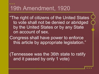 19th Amendment, 1920 
“The right of citizens of the United States 
to vote shall not be denied or abridged 
by the United States or by any State 
on account of sex. 
Congress shall have power to enforce 
this article by appropriate legislation.” 
(Tennessee was the 36th state to ratify 
and it passed by only 1 vote) 
 