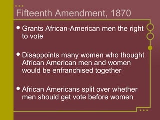 Fifteenth Amendment, 1870 
Grants African-American men the right 
to vote 
Disappoints many women who thought 
African American men and women 
would be enfranchised together 
African Americans split over whether 
men should get vote before women 
 