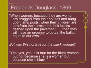 Frederick Douglass, 1869 
“When women, because they are women, . . . 
are dragged from their houses and hung 
upon lamp posts; when their children are 
torn from their arms, and their brains 
dashed upon the pavement . . . then they 
will have an urgency to obtain the ballot 
equal to our own.” 
But was this not true for the black woman? 
“Yes, yes, yes. It is true for the black woman 
but not because she is a woman but 
because she is black!” 
 