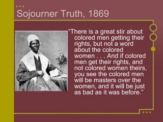Sojourner Truth, 1869 
“There is a great stir about 
colored men getting their 
rights, but not a word 
about the colored 
women . . . And if colored 
men get their rights, and 
not colored women theirs, 
you see the colored men 
will be masters over the 
women, and it will be just 
as bad as it was before.” 
 