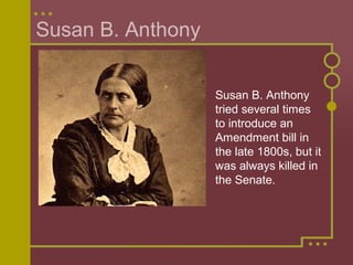 Susan B. Anthony 
Susan B. Anthony 
tried several times 
to introduce an 
Amendment bill in 
the late 1800s, but it 
was always killed in 
the Senate. 
 