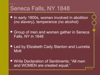 Seneca Falls, NY 1848
 In early 1800s, women involved in abolition
(no slavery), temperance (no alcohol)
 Group of men and women gather in Seneca
Falls, NY in 1848
 Led by Elizabeth Cady Stanton and Lucretia
Mott
 Write Declaration of Sentiments: “All men
and WOMEN are created equal.”
 